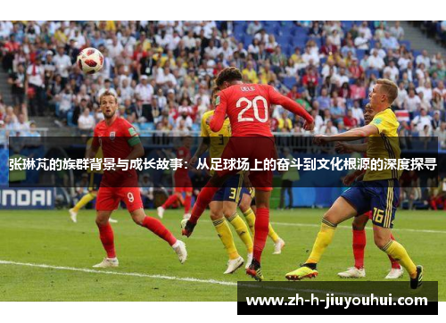 张琳芃的族群背景与成长故事：从足球场上的奋斗到文化根源的深度探寻