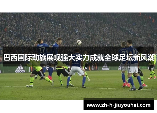 巴西国际劲旅展现强大实力成就全球足坛新风潮