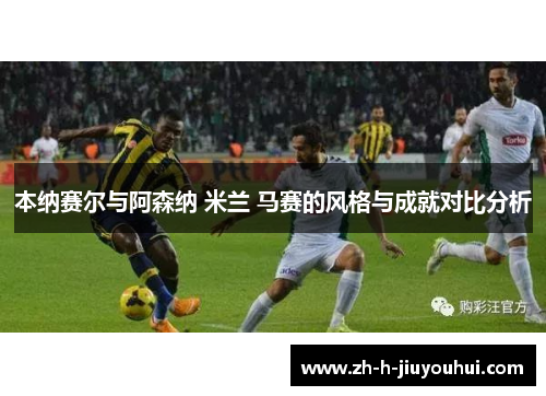 本纳赛尔与阿森纳 米兰 马赛的风格与成就对比分析