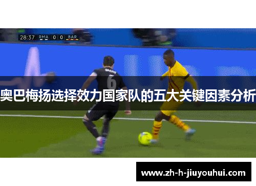 奥巴梅扬选择效力国家队的五大关键因素分析 奥巴梅扬选择效力国家队的五大关键因素分析