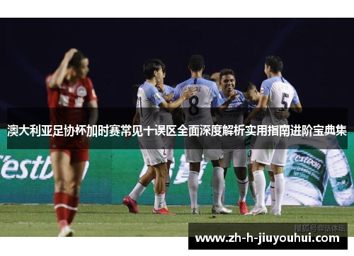 澳大利亚足协杯加时赛常见十误区全面深度解析实用指南进阶宝典集