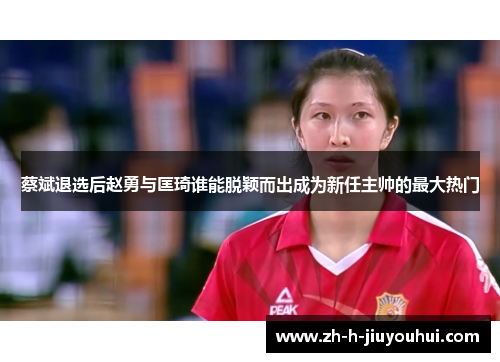 蔡斌退选后赵勇与匡琦谁能脱颖而出成为新任主帅的最大热门