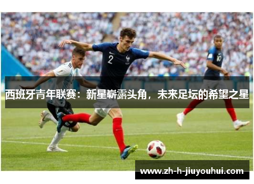 西班牙青年联赛:新星崭露头角,未来足坛的希望之星 西班牙青年联赛:新星崭露头角,未来足坛的希望之星