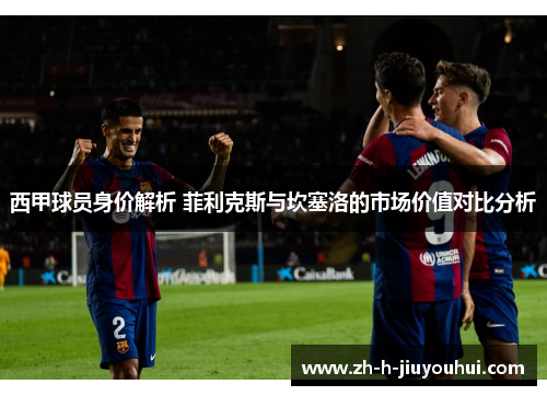 西甲球员身价解析 菲利克斯与坎塞洛的市场价值对比分析 西甲球员身价解析 菲利克斯与坎塞洛的市场价值对比分析