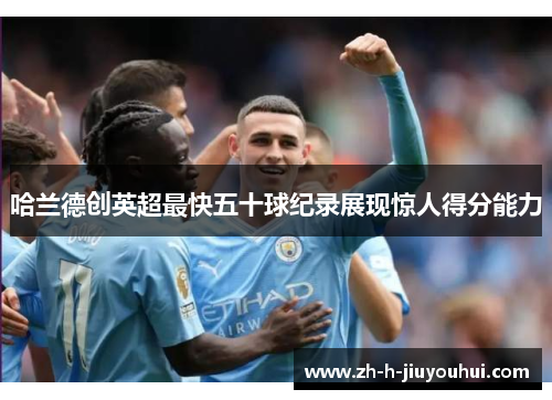 哈兰德创英超最快五十球纪录展现惊人得分能力