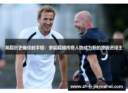 英超历史最佳射手榜：谁能超越传奇人物成为新的顶级进球王