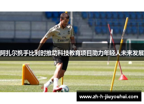 阿扎尔携手比利时推动科技教育项目助力年轻人未来发展 阿扎尔携手比利时推动科技教育项目助力年轻人未来发展